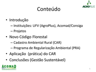 Conteúdo
• Introdução
– Instituições: UFV (AgroPlus), Acomad/Consiga
– Projetos
• Novo Código Florestal
– Cadastro Ambiental Rural (CAR)
– Programa de Regularização Ambiental (PRA)
• Aplicação (prática) do CAR
• Conclusões (Gestão Sustentável)
5
 