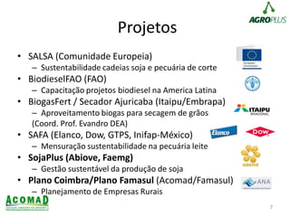 Projetos
• SALSA (Comunidade Europeia)
– Sustentabilidade cadeias soja e pecuária de corte
• BiodieselFAO (FAO)
– Capacitação projetos biodiesel na America Latina
• BiogasFert / Secador Ajuricaba (Itaipu/Embrapa)
– Aproveitamento biogas para secagem de grãos
(Coord. Prof. Evandro DEA)
• SAFA (Elanco, Dow, GTPS, Inifap-México)
– Mensuração sustentabilidade na pecuária leite
• SojaPlus (Abiove, Faemg)
– Gestão sustentável da produção de soja
• Plano Coimbra/Plano Famasul (Acomad/Famasul)
– Planejamento de Empresas Rurais
7
 