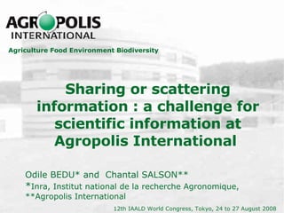 Sharing or scattering information : a challenge for scientific information at Agropolis International  Odile BEDU*  and  Chantal SALSON**   * Inra, Institut national de la recherche Agronomique,  **Agropolis International Agriculture Food Environment Biodiversity 12th IAALD World Congress, Tokyo, 24 to 27 August 2008   