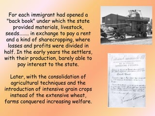 For each immigrant had opened a
"back book" under which the state
provided materials, livestock,
seeds…….. in exchange to pay a rent
and a kind of sharecropping, where
losses and profits were divided in
half. In the early years the settlers,
with their production, barely able to
pay interest to the state.
Later, with the consolidation of
agricultural techniques and the
introduction of intensive grain crops
instead of the extensive wheat,
farms conquered increasing welfare.

 