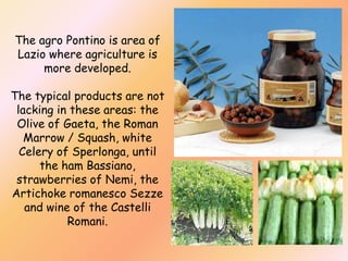 The agro Pontino is area of
Lazio where agriculture is
more developed.
The typical products are not
lacking in these areas: the
Olive of Gaeta, the Roman
Marrow / Squash, white
Celery of Sperlonga, until
the ham Bassiano,
strawberries of Nemi, the
Artichoke romanesco Sezze
and wine of the Castelli
Romani.

 
