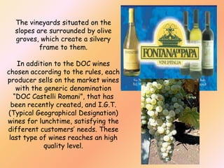 The vineyards situated on the
slopes are surrounded by olive
groves, which create a silvery
frame to them.
In addition to the DOC wines
chosen according to the rules, each
producer sells on the market wines
with the generic denomination
“DOC Castelli Romani”, that has
been recently created, and I.G.T.
(Typical Geographical Designation)
wines for lunchtime, satisfying the
different customers’ needs. These
last type of wines reaches an high
quality level.

 