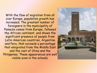 With the flow of migration from all
over Europe, population growth has
increased. The greatest number of
foreigners in the municipality of
Pomezia comes from Europe, followed
the African continent, and shows the
significant presence of people from
Latin American countries, Argentina
and Peru, that exceeds a percentage
that emigrated from the Middle East
and the rest of China and the
Philippines. These appearances are well
visible even in the schools.

 