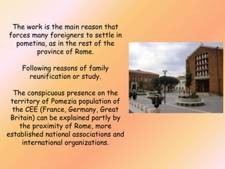 The work is the main reason that
forces many foreigners to settle in
pometina, as in the rest of the
province of Rome.
Following reasons of family
reunification or study.
The conspicuous presence on the
territory of Pomezia population of
the CEE (France, Germany, Great
Britain) can be explained partly by
the proximity of Rome, more
established national associations and
international organizations.

 
