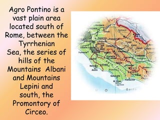 Agro Pontino is a
vast plain area
located south of
Rome, between the
Tyrrhenian
Sea, the series of
hills of the
Mountains Albani
and Mountains
Lepini and
south, the
Promontory of
Circeo.

 