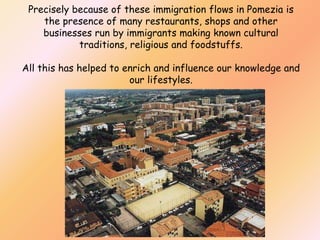 Precisely because of these immigration flows in Pomezia is
the presence of many restaurants, shops and other
businesses run by immigrants making known cultural
traditions, religious and foodstuffs.
All this has helped to enrich and influence our knowledge and
our lifestyles.

 