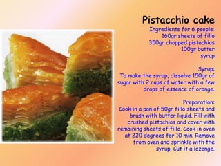 Pistacchio cake

Ingredients for 6 people:
160gr sheets of fillo
350gr chopped pistachios
100gr butter
syrup

Syrup:
To make the syrup, dissolve 150gr of
sugar with 2 cups of water with a few
drops of essence of orange.
Preparation:
Cook in a pan of 50gr fillo sheets and
brush with butter liquid. Fill with
crushed pistachios and cover with
remaining sheets of fillo. Cook in oven
at 220 degrees for 10 min. Remove
from oven and sprinkle with the
syrup. Cut it a lozenge.

 