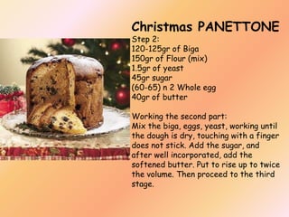 Christmas PANETTONE
Step 2:
120-125gr of Biga
150gr of Flour (mix)
1.5gr of yeast
45gr sugar
(60-65) n 2 Whole egg
40gr of butter

Working the second part:
Mix the biga, eggs, yeast, working until
the dough is dry, touching with a finger
does not stick. Add the sugar, and
after well incorporated, add the
softened butter. Put to rise up to twice
the volume. Then proceed to the third
stage.

 