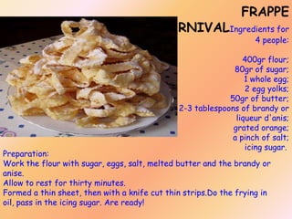 FRAPPE

CARNIVALIngredients for

4 people:

400gr flour;
80gr of sugar;
1 whole egg;
2 egg yolks;
50gr of butter;
2-3 tablespoons of brandy or
liqueur d'anis;
grated orange;
a pinch of salt;
icing sugar.

Preparation:
Work the flour with sugar, eggs, salt, melted butter and the brandy or
anise.
Allow to rest for thirty minutes.
Formed a thin sheet, then with a knife cut thin strips.Do the frying in
oil, pass in the icing sugar. Are ready!

 