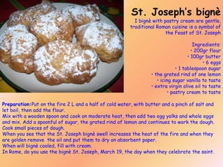 St. Joseph’s bignè

I bignè with pastry cream are gentle,
traditional Roman cuisine is a symbol of
the Feast of St. Joseph

Ingredients:
• 200gr flour
• 100gr butter
• 6 eggs
• 1 tablespoon sugar
• the grated rind of one lemon
• icing sugar vanilla to taste
• extra virgin olive oil to taste
• pastry cream to taste
Preparation:Put on the fire 2 L and a half of cold water, with butter and a pinch of salt and
let boil, then add the flour.
Mix with a wooden spoon and cook on moderate heat, then add two egg yolks and whole eggs
and mix. Add a spoonful of sugar, the grated rind of lemon and continues to work the dough.
Cook small pieces of dough.
When you see that the St. Joseph bignè swell increases the heat of the fire and when they
are golden remove the oil and put them to dry on absorbent paper.
When will bignè cooled, fill with cream.
In Rome, do you use the bignè St. Joseph, March 19, the day when they celebrate the saint.

 