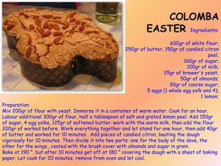 COLOMBA
EASTER Ingredients:
600gr of white flour;
250gr of butter, 150gr of candied citron
peel,
160gr of sugar;
100gr of milk;
25gr of brewer's yeast;
50gr of almonds;
30gr of coarse sugar;
5 eggs (1 whole egg yolk and 4);
1 lemon;
Preparation:
Mix 200gr of flour with yeast. Immerse it in a container of warm water. Cook for an hour.
Labour additional 300gr of flour, half a tablespoon of salt and grated lemon peel. Add 150gr
of sugar, 4 egg yolks, 125gr of softened butter. work with the warm milk. then add the flour
200gr of worked before. Work everything together and let stand for one hour, then add 40gr
of butter and worked for 10 minutes . Add pieces of candied citron, beating the dough
vigorously for 10 minutes. Then divide it into two parts: one for the body of the dove, the
other for the wings., coated with the brush cover with almonds and sugar in grain.
Bake at 190 °, but after 10 minutes get off at 180 ° covering the dough with a sheet of baking
paper. Let cook for 20 minutes, remove from oven and let cool.

 