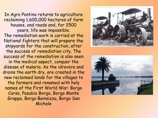 In Agro Pontino returns to agriculture
reclaiming 1,600,000 hectares of farm
houses, and roads and, for 2500
years, life was impossible.
The remediation work is carried at the
National fighters that will prepare the
shipyards for the construction, after
the success of remediation city. The
success of the remediation is also seen
in the medical aspect, conquer the
disease of malaria. As the idrovore and
drains the earth dry, are created in the
new reclaimed lands for the villages to
the farmers and renamed with holy
names of the First World War: Borgo
Carso, Pasubio Borgo, Borgo Monte
Grappa, Borgo Bainsizza, Borgo San
Michele

 