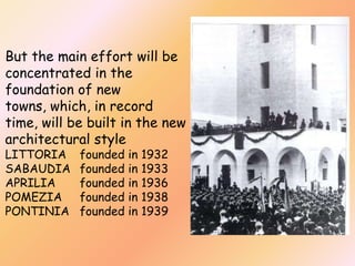 But the main effort will be
concentrated in the
foundation of new
towns, which, in record
time, will be built in the new
architectural style
LITTORIA
SABAUDIA
APRILIA
POMEZIA
PONTINIA

founded in
founded in
founded in
founded in
founded in

1932
1933
1936
1938
1939

 