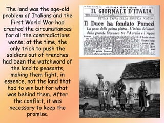 The land was the age-old
problem of Italians and the
First World War had
created the circumstances
for all the contradictions
worse: at the time, the
only trick to push the
soldiers out of trenches
had been the watchword of
the land to peasants,
making them fight, in
essence, not the land that
had to win but for what
was behind them. After
the conflict, it was
necessary to keep the
promise.

 