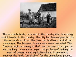 The ex-combatants, returned in the countryside, increasing
social tension in the country, the city had been augmented by
the war and circulated the idea that had been behind the
campaigns. The farmers, in some way, were rewarded. The
farmers begin returning to their own account to occupy the
land, making it ever more urgent the problem of making the
most of domestic and agricultural land in any way to
recover the lands "unsuitable” for the unemployed poured.

 