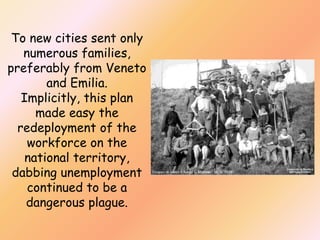 To new cities sent only
numerous families,
preferably from Veneto
and Emilia.
Implicitly, this plan
made easy the
redeployment of the
workforce on the
national territory,
dabbing unemployment
continued to be a
dangerous plague.

 