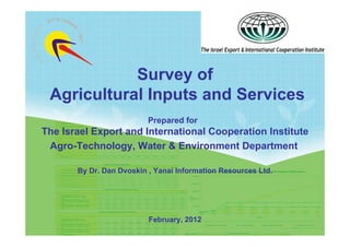 Survey of
 Agricultural Inputs and Services
                                Prepared for
The Israel Export and International Cooperation Institute
 Agro-Technology, Water & Environment Department

             By Dr. Dan Dvoskin , Yanai Information Resources Ltd.




                                February, 2012
  Yanai Information Resources
 