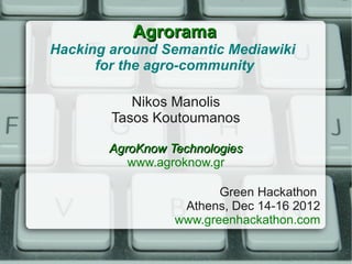 Agrorama
Hacking around Semantic Mediawiki
      for the agro-community

           Nikos Manolis
        Tasos Koutoumanos

       AgroKnow Technologies
          www.agroknow.gr

                        Green Hackathon
                  Athens, Dec 14-16 2012
                 www.greenhackathon.com
 
