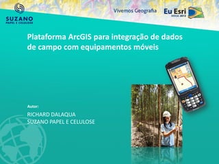 RICHARD DALAQUA
SUZANO PAPEL E CELULOSE
Plataforma ArcGIS para integração de dados
de campo com equipamentos móveis
Autor:
 