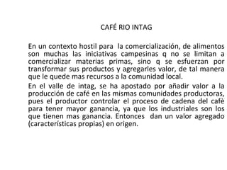 CAFÉ RIO INTAG

En un contexto hostil para la comercialización, de alimentos
son muchas las iniciativas campesinas q no se limitan a
comercializar materias primas, sino q se esfuerzan por
transformar sus productos y agregarles valor, de tal manera
que le quede mas recursos a la comunidad local.
En el valle de intag, se ha apostado por añadir valor a la
producción de café en las mismas comunidades productoras,
pues el productor controlar el proceso de cadena del cafè
para tener mayor ganancia, ya que los industriales son los
que tienen mas ganancia. Entonces dan un valor agregado
(características propias) en origen.
 