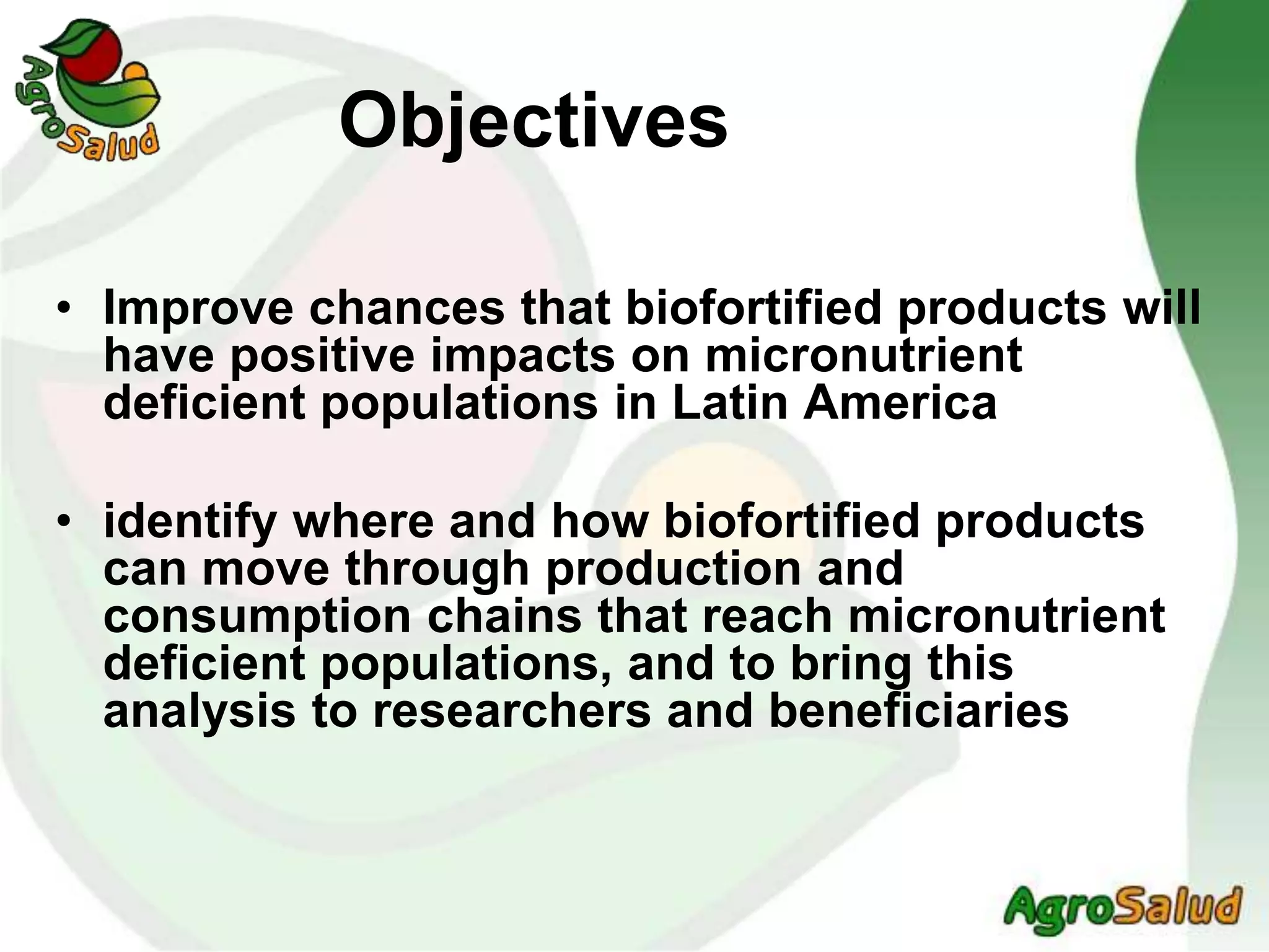 Objectives
• Improve chances that biofortified products will
have positive impacts on micronutrient
deficient populations in Latin America
• identify where and how biofortified products
can move through production and
consumption chains that reach micronutrient
deficient populations, and to bring this
analysis to researchers and beneficiaries