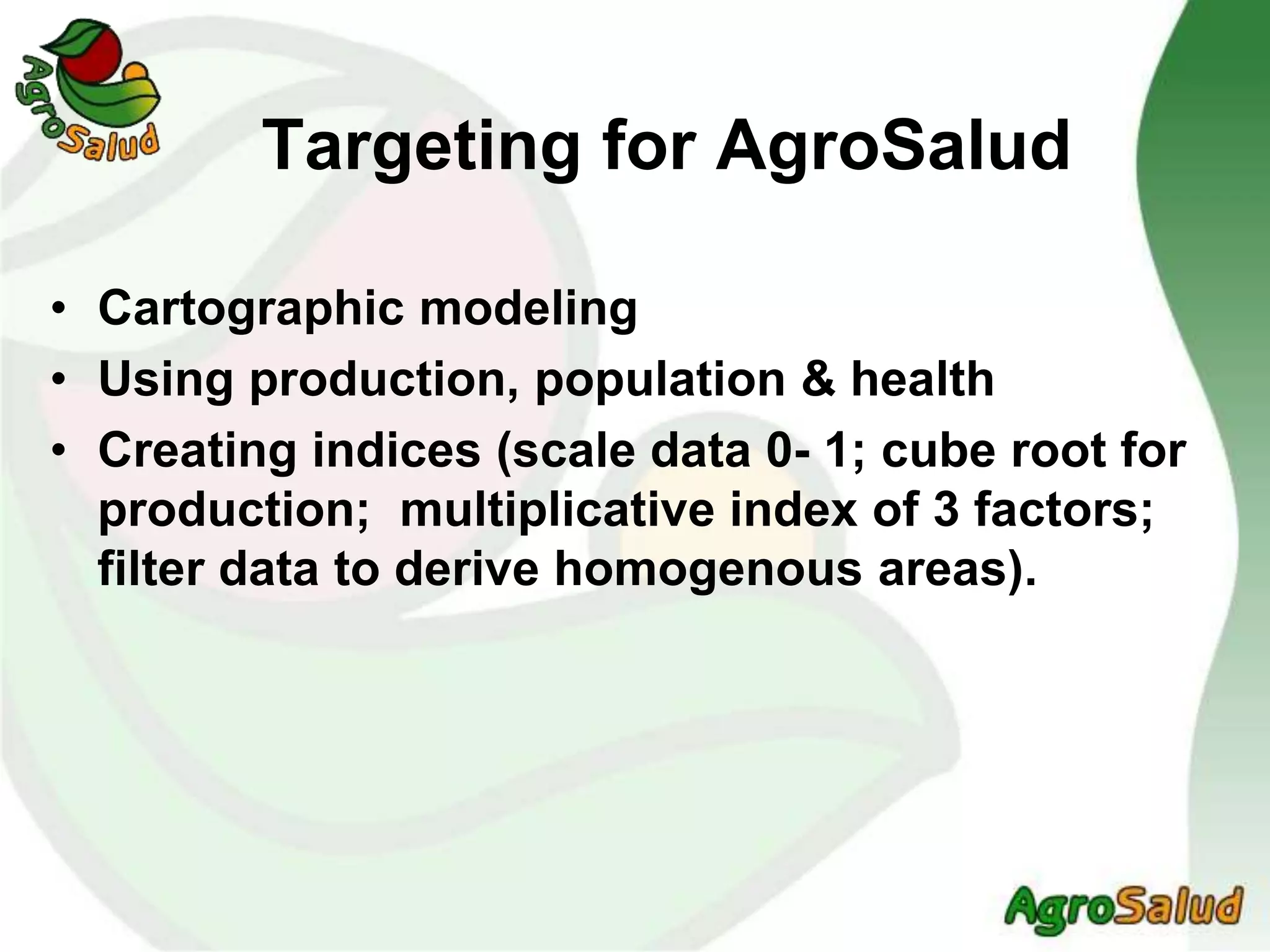 Targeting for AgroSalud
• Cartographic modeling
• Using production, population & health
• Creating indices (scale data 0- 1; cube root for
production; multiplicative index of 3 factors;
filter data to derive homogenous areas).