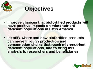 Objectives
• Improve chances that biofortified products will
have positive impacts on micronutrient
deficient populations in Latin America
• identify where and how biofortified products
can move through production and
consumption chains that reach micronutrient
deficient populations, and to bring this
analysis to researchers and beneficiaries
 