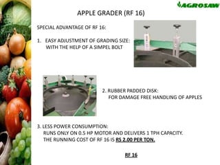 APPLE GRADER (RF 16)
SPECIAL ADVANTAGE OF RF 16:
1. EASY ADJUSTMENT OF GRADING SIZE:
WITH THE HELP OF A SIMPEL BOLT

2. RUBBER PADDED DISK:
FOR DAMAGE FREE HANDLING OF APPLES

3. LESS POWER CONSUMPTION:
RUNS ONLY ON 0.5 HP MOTOR AND DELIVERS 1 TPH CAPACITY.
THE RUNNING COST OF RF 16 IS RS 2.00 PER TON.
RF 16

 