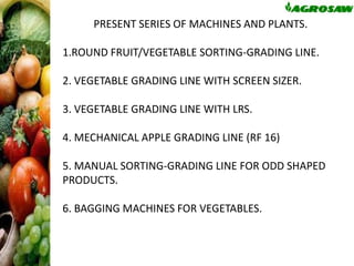 PRESENT SERIES OF MACHINES AND PLANTS.
1.ROUND FRUIT/VEGETABLE SORTING-GRADING LINE.
2. VEGETABLE GRADING LINE WITH SCREEN SIZER.
3. VEGETABLE GRADING LINE WITH LRS.
4. MECHANICAL APPLE GRADING LINE (RF 16)
5. MANUAL SORTING-GRADING LINE FOR ODD SHAPED
PRODUCTS.

6. BAGGING MACHINES FOR VEGETABLES.

 