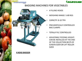 BAGGING MACHINES FOR VEGETABLES
• 4 FILLING HEADS
• WEIGHING RANGE: 5-80 KGS

• CAPACITY: 8-10 TPH
• PNEUMATICALLY CONTROLLED
BAG CLAMPS
• TOTALLY PLC CONTROLLED
• ADJUSTABLE FEEDING HEIGHT:
CAN BE INSTALLED AT THE END
OF THE COLLECTION BELTS OF
SCREEN SIZER OR LIFT ROLLER
SIZER
4 HEAD BAGGER

BLES

 