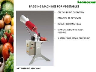 BAGGING MACHINES FOR VEGETABLES
• ONLY CLIPPING OPERATION
• CAPACITY: 20 PKTS/MIN

• ROBUST CLIPPING HEAD
• MANUAL WEIGHING AND
FEEDING
• SUITABLE FOR RETAIL PACKAGING

BLES

NET CLIPPING MACHINE

 