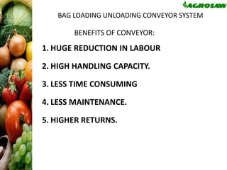 BAG LOADING UNLOADING CONVEYOR SYSTEM

BENEFITS OF CONVEYOR:

1. HUGE REDUCTION IN LABOUR

2. HIGH HANDLING CAPACITY.
3. LESS TIME CONSUMING

4. LESS MAINTENANCE.
5. HIGHER RETURNS.

 