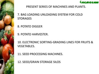 PRESENT SERIES OF MACHINES AND PLANTS.
7. BAG LOADING UNLOADING SYSTEM FOR COLD
STORAGES

8. POTATO DIGGER
9. POTATO HARVESTER.

10. ELECTRONIC SORTING-GRADING LINES FOR FRUITS &
VEGETABLES.
11. SEED PROCESSING MACHINES.
12. SEED/GRAIN STORAGE SILOS

 