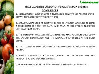 BAG LOADING UNLOADING CONVEYOR SYSTEM
SOME FACTS
1. REDUCTION IN LABOUR UPTO 3 TIMES: OUR CONVEYOR IS ABLE TO BRING
DOWN THE LABOUR COST TO ONE THIRD.
2. CAPACITY MEASURED AT CLIENT END: THE CONVEYPOR WAS ABLE TO LOAD
A TRUCK LOAD OF 8 TON (160 BAGS) IN 15 MINS, WHICH RESULTS IN APPORX
650 BAGS IN AN HOUR.

3. THE CONVEYOR WAS ABLE TO ELIMINATE THE MANIPULATION CREATED BY
THE LABOUR CONTRACTOR AND THE MANAGERS APPOINTED AT THE COLD
STORE.
4. THE ELECTRICAL CONSUPMTION OF THE CONVEYOR IS AROUND RS 30-40
PER HR.
5. QUICK LOADING OF PRODUCTS CRAETED BETTER SAFETY FOR THE
PRODUCTS DUE TO WEATHER CHANGE.
6. LESS DEPENDENCY ON THE AVAILABILITY OF THE MANUAL WORKERS.

 