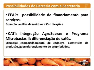 Possibilidades de Parceria com a Secretaria

• FEAP: possibilidade de financiamento para
serviços.
Exemplo: análise de resíduos e Certificações.


• CATI: integração AgroSebrae e Programa
Microbacias II; diferenciação de cafés.
Exemplo: compartilhamento de cadastro, estatísticas de
produção, georreferenciamento de propriedades.
 