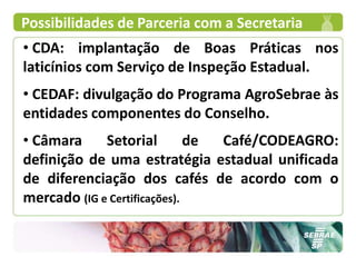 Possibilidades de Parceria com a Secretaria
• CDA: implantação de Boas Práticas nos
laticínios com Serviço de Inspeção Estadual.
• CEDAF: divulgação do Programa AgroSebrae às
entidades componentes do Conselho.
• Câmara     Setorial         de Café/CODEAGRO:
definição de uma estratégia estadual unificada
de diferenciação dos cafés de acordo com o
mercado (IG e Certificações).
 