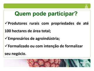 Quem pode participar?
Produtores rurais com propriedades de até
100 hectares de área total;
Empresários de agroindústria;
Formalizado ou com intenção de formalizar
seu negócio.
 