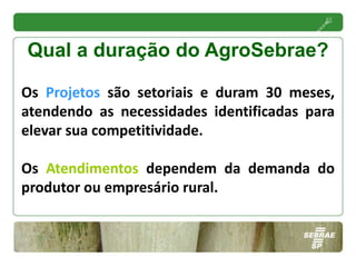 Qual a duração do AgroSebrae?

Os Projetos são setoriais e duram 30 meses,
atendendo as necessidades identificadas para
elevar sua competitividade.

Os Atendimentos dependem da demanda do
produtor ou empresário rural.
 