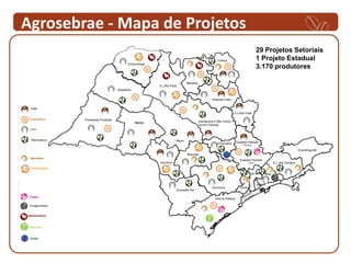 Agrosebrae - Mapa de Projetos
                                                                                                                                          29 Projetos Setoriais
                                                                                                        Franca                            1 Projeto Estadual
                                            Votuporanga
                                                                                                                                          3.170 produtores

                                                                                Barretos
                                                            S.J.Rio Preto
                                      Araçatuba


                                                                                                    Ribeirão Preto



                                                                                                                     S.J.Boa Vista

                Presidente Prudente                                                        Araraquara e São Carlos
                                                  Marilia
                                                                                           Centro Paulista




                                                                        Bauru
                                                                                                        Piracicaba      Sudeste Paulista
                                                                                                                            Campinas

                                                                                                                                                                         Guaratinguetá
                                                                                Botucatu
                                                                                                                          Sudeste Paulista
                                                            Ourinhos                                                            Jundiaí                S.J. dos Campos
 Ovinocultura
                                                                                                                                   SP           Mogi


                                                                                                                                          ABC
                                                                                                    Sorocaba              Osasco
                                                                        Sudoeste Pta

 Flores
                                                                                                      Vale do Ribeira

 Fungicultura         Carnes


Heveicultura


 Pupunha


 Vinho
 