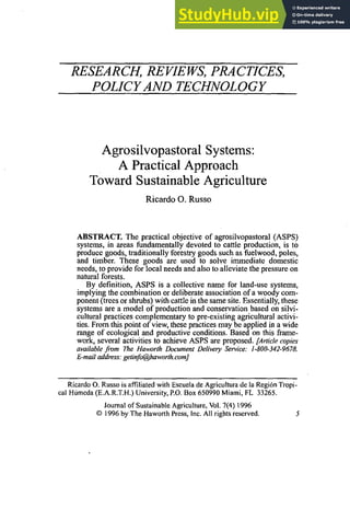 RESEARCH, REVIEWS,PRACTICES,
POLICY AND TECHNOLOGY
Agrosilvopastoral Systems:
A Practical Approach
Toward Sustainable Agriculture
Ricardo 0.Russo
ABSTRACT. The practical objective of agrosilvopastoral (ASPS)
systems, in areas fundamentally devoted to cattle production, is to
produce goods, traditionally forestry goods such as fuelwood, poles,
and timber. These goods are used to solve immediate domestic
needs, to provide for local needs and also to alleviate the pressure on
natural forests.
By definition, ASPS is a collective name for land-use systems,
implying the combination or deliberate association of a woody com-
ponent (trees or shrubs) with cattle in the same site. Essentially,these
systems are a model of production and conservation based on silvi-
cultural practices complementary to pre-existing agricultural activi-
ties. From this point of view, these practicesmay be applied in a wide
range of ecological and productive conditions. Based on this frame-
work, several activities to achieve ASPS are proposed. [Article copies
available jiwm The Haworlh Document Delivery Service: 1-800-342-9678.
E-mail address:getinfo@haworth.com]
Ricardo 0.
Russo is affiliated with Escuela de Agricultura de la Region Tropi-
cal Humeda(E.A.R.T.H.) University,P.O.
Box 650990 Miami, FL 33265.
Journal of SustainableAgriculture, Vol. 7(4) 1996
O 1996 by The Haworth Press, Inc. All rights reserved. 5
 