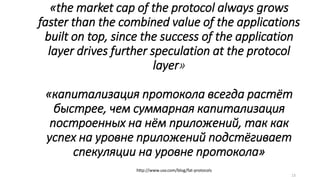 «the market cap of the protocol always grows
faster than the combined value of the applications
built on top, since the success of the application
layer drives further speculation at the protocol
layer»
«капитализация протокола всегда растёт
быстрее, чем суммарная капитализация
построенных на нём приложений, так как
успех на уровне приложений подстёгивает
спекуляции на уровне протокола»
http://www.usv.com/blog/fat-protocols
13
 