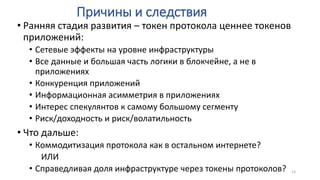 Причины и следствия
• Ранняя стадия развития – токен протокола ценнее токенов
приложений:
• Сетевые эффекты на уровне инфраструктуры
• Все данные и большая часть логики в блокчейне, а не в
приложениях
• Конкуренция приложений
• Информационная асимметрия в приложениях
• Интерес спекулянтов к самому большому сегменту
• Риск/доходность и риск/волатильность
• Что дальше:
• Коммодитизация протокола как в остальном интернете?
ИЛИ
• Справедливая доля инфраструктуре через токены протоколов? 14
 