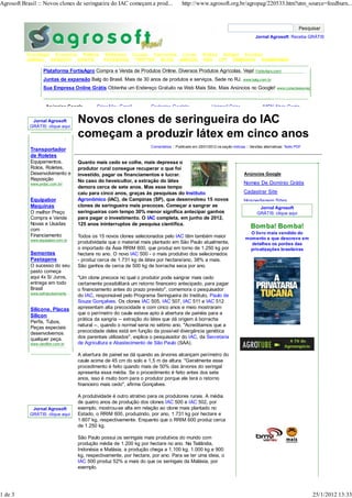 Agrosoft Brasil :: Novos clones de seringueira do IAC começam a prod...               http://www.agrosoft.org.br/agropag/220533.htm?utm_source=feedburn...




                                                                                                                                   Jornal Agrosoft: Receba GRÁTIS


          Tecnologia Economia Política         Softwares Cursos Concursos Livros                   Vídeos Artigos Eventos
          JORNAL ARQUIVO GRÁTIS                FACEBOOK TWITTER BLOG AMIGOS                        RSS CPT EMBRAPA SUBMARINO

                   Plataforma FortisAgro Compra e Venda de Produtos Online. Diversos Produtos Agrícolas. Veja!                     FortisAgro.com/

                   Juntas de expansão Balg do Brasil. Mais de 30 anos de produtos e serviços. Sede no RJ.                   www.balg.com.br

                   Sua Empresa Online Grátis Obtenha um Endereço Gratuito na Web Mais Site, Mais Anúncios no Google!                            www.conecteseunegocio.com.br




                    Anúncios Google        Criar Meu Email          Cadastro Goolgle                    Hotmail Criar                   MSN Abrir Conta

             Jornal Agrosoft
            GRÁTIS: clique aqui
                                   Novos clones de seringueira do IAC
                                   começam a produzir látex em cinco anos
                                                                    Comentários :: Publicado em 25/01/2012 na seção noticias :: Versões alternativas: Texto PDF
            Transportador
            de Roletes
            Equipamentos,          Quanto mais cedo se colhe, mais depressa o
            Rolos, Roletes,        produtor rural consegue recuperar o que foi
            Desenvolvimento e      investido, pagar os financiamentos e lucrar.                                             Anúncios Google
            Reposição              No caso do heveicultor, a extração do látex
            www.pvdoc.com.br/                                                                                               Nomes De Domínio Grátis
                                   demora cerca de sete anos. Mas esse tempo
                                   caiu para cinco anos, graças às pesquisas do Instituto                                   Cadastrar Site
            Equipabor              Agronômico (IAC), de Campinas (SP), que desenvolveu 15 novos                             Hospedagem Sites
            Maquinas               clones de seringueira mais precoces. Começar a sangrar as                                         Jornal Agrosoft
            O melhor Preço         seringueiras com tempo 30% menor significa antecipar ganhos                                      GRÁTIS: clique aqui
            Compra e Vende         para pagar o investimento. O IAC completa, em junho de 2012,
            Novas e Usadas         125 anos ininterruptos de pesquisa científica.
            com
                                                                                                                                Bomba! Bomba!
                                                                                                                               O livro mais vendido do
            Financiamento          Todos os 15 novos clones selecionados pelo IAC têm também maior
            www.equipabor.com.br                                                                                             momento e que descreve em
                                   produtividade que o material mais plantado em São Paulo atualmente,                         detalhes os porões das
                                   o importado da Ásia RRIM 600, que produz em torno de 1.250 kg por                           privatizações brasileiras
            Sementes               hectare no ano. O novo IAC 500 - o mais produtivo dos selecionados
            Pastagens              - produz cerca de 1.731 kg de látex por hectare/ano, 38% a mais.
            O sucesso do seu       São ganhos de cerca de 500 kg de borracha seca por ano.
            pasto começa
            aqui 4x S/ Juros,      "Um clone precoce no qual o produtor pode sangrar mais cedo
            entrega em todo        certamente possibilitará um retorno financeiro antecipado, para pagar
            Brasil                 o financiamento antes do prazo previsto", comemora o pesquisador
            www.safrasulsemente…
                                   do IAC, responsável pelo Programa Seringueira do Instituto, Paulo de
                                   Souza Gonçalves. Os clones IAC 505, IAC 507, IAC 511 e IAC 512
            Silicone, Placas       apresentam alta precocidade e com cinco anos e meio mostraram
            Silicon                que o perímetro do caule estava apto à abertura de painéis para a
                                   prática da sangria -- extração do látex que dá origem à borracha
            Perfis, Tubos,
            Peças especiais        natural --, quando o normal seria no sétimo ano. "Acreditamos que a
            desenvolvemos          precocidade deles está em função da possível divergência genética
            qualquer peça.         dos parentais utilizados", explica o pesquisador do IAC, da Secretaria
            www.varoflon.com.br    de Agricultura e Abastecimento de São Paulo (SAA).

                                   A abertura de painel se dá quando as árvores alcançam perímetro do
                                   caule acima de 45 cm do solo e 1,5 m de altura. "Geralmente esse
                                   procedimento é feito quando mais de 50% das árvores do seringal
                                   apresenta essa média. Se o procedimento é feito antes dos sete
                                   anos, isso é muito bom para o produtor porque ele terá o retorno
                                   financeiro mais cedo", afirma Gonçalves.

                                   A produtividade é outro atrativo para os produtores rurais. A média
                                   de quatro anos de produção dos clones IAC 500 e IAC 502, por
             Jornal Agrosoft       exemplo, mostrou-se alta em relação ao clone mais plantado no
            GRÁTIS: clique aqui    Estado, o RRIM 600, produzindo, por ano, 1.731 kg por hectare e
                                   1.607 kg, respectivamente. Enquanto que o RRIM 600 produz cerca
                                   de 1.250 kg.

                                   São Paulo possui os seringais mais produtivos do mundo com
                                   produção média de 1.200 kg por hectare no ano. Na Tailândia,
                                   Indonésia e Malásia, a produção chega a 1.100 kg, 1.000 kg e 900
                                   kg, respectivamente, por hectare, por ano. Para se ter uma ideia, o
                                   IAC 500 produz 52% a mais do que os seringais da Malásia, por
                                   exemplo.




1 de 3                                                                                                                                                            25/1/2012 13:33
 