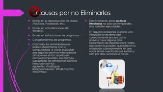 Causas por no Eliminarlos 
 Errores en la reproducción de vídeos 
(YouTube, Facebook, etc.) 
 Errores en actualizaciones de 
Windows 
 Errores en instalaciones de programas 
 Congelamientos de programas 
 Con todas las actividades que 
realizas diariamente con tu 
computadora, a veces es posible 
que algunos archivos infectados se 
almacenen en la carpeta de 
archivos temporales. Los archivos 
susceptibles de almacenar archivos 
infectados son los 
siguientes: VirusRogue, 
BackDoorGeneric, Win32/Cryptor, 
Win32/Heur. 
 Efectivamente, estos archivos 
infectados no solo son temporales, 
sino también ejecutables . 
En algunas ocasiones, cuando una 
infección no es removida 
correctamente (ya sea por tu 
antivirus o por alguna otra 
herramienta de desinfección), todos 
esos archivos pueden quedarse en tu 
ordenador cómodamente sin que 
nadie se dé cuenta de que existen y 
esto por días, semanas o meses. 
 