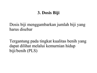 3. Dosis Biji
Dosis biji menggambarkan jumlah biji yang
harus disebar
Tergantung pada tingkat kualitas benih yang
dapat dilihat melalui kemurnian hidup
biji/benih (PLS)

 