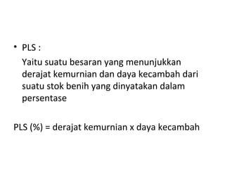 • PLS :
Yaitu suatu besaran yang menunjukkan
derajat kemurnian dan daya kecambah dari
suatu stok benih yang dinyatakan dalam
persentase
PLS (%) = derajat kemurnian x daya kecambah

 
