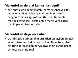 Menentukan derajat kemurnian benih:
• dari suatu stok benih diambil sampel sebanyak 100
gram kemudian dipisahkan antara benih murni
dengan benih asing, kotoran (butir-butir tanah,
ranting kering dsb), serta benih murni yang cacat
(benih pecah, keriput dsb)

Menentukan daya kecambah:
• Diambil 100 butir benih murni (dari pengujian derajat
kemurnian) untuk dikecambahkan. Daya kecambah
dihitung berdasarkan banyaknya benih nyang dapat
berkecambah normal

 