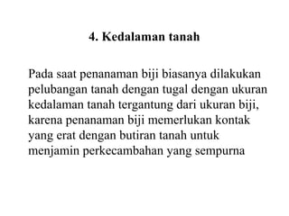 4. Kedalaman tanah
Pada saat penanaman biji biasanya dilakukan
pelubangan tanah dengan tugal dengan ukuran
kedalaman tanah tergantung dari ukuran biji,
karena penanaman biji memerlukan kontak
yang erat dengan butiran tanah untuk
menjamin perkecambahan yang sempurna

 