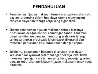 PENDAHULUAN
• Penanaman hijauan makanan ternak merupakan salah satu
bagian terpenting dalam budidaya karena menyangkut
efisiensi biaya dan tenaga kerja yang digunakan.
• Sistem penanaman hijauan makanan ternak biasanya
disesuaikan dengan kondisi kemiringan tanah. Tanaman
biasanya ditanam dengan memotong arah garis lereng
sehingga tingkat erosi pada lahan dapat dikurangi dan
menekan penurunan kesuburan tanah dengan cepat.
• Selain itu, penanaman biasanya dilakukan atas dasar
kebiasaan masyarakat setempat agar pekerja lokal tidak
harus mempelajari cara tanam yang baru, sepanjang sesuai
dengan kebutuhan perlakuan hijauan makanan ternak yang
ditanam.

 