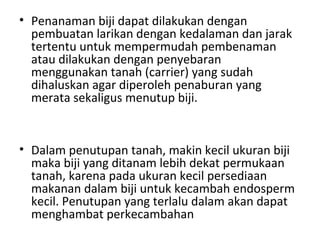 • Penanaman biji dapat dilakukan dengan
pembuatan larikan dengan kedalaman dan jarak
tertentu untuk mempermudah pembenaman
atau dilakukan dengan penyebaran
menggunakan tanah (carrier) yang sudah
dihaluskan agar diperoleh penaburan yang
merata sekaligus menutup biji.

• Dalam penutupan tanah, makin kecil ukuran biji
maka biji yang ditanam lebih dekat permukaan
tanah, karena pada ukuran kecil persediaan
makanan dalam biji untuk kecambah endosperm
kecil. Penutupan yang terlalu dalam akan dapat
menghambat perkecambahan

 